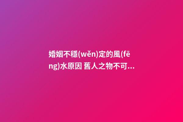 婚姻不穩(wěn)定的風(fēng)水原因 舊人之物不可留